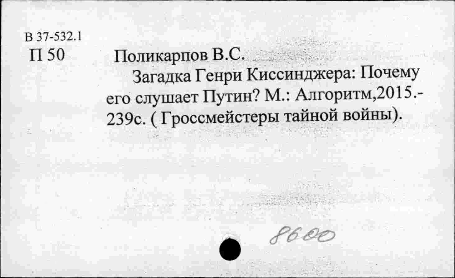 ﻿В 37-532.1
П 50
Поликарпов В.С.
Загадка Генри Киссинджера: Почему его слушает Путин? М.: Алгоритм,2015.-239с. ( Гроссмейстеры тайной войны).